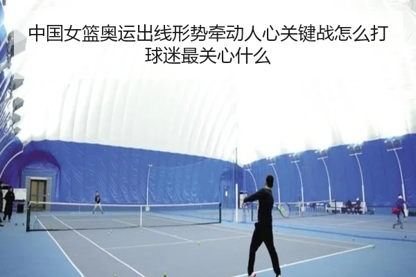 中国女篮奥运出线形势牵动人心关键战怎么打球迷最关心什么