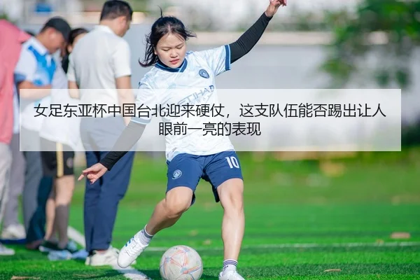 女足东亚杯中国台北迎来硬仗，这支队伍能否踢出让人眼前一亮的表现（sporttery.cn）